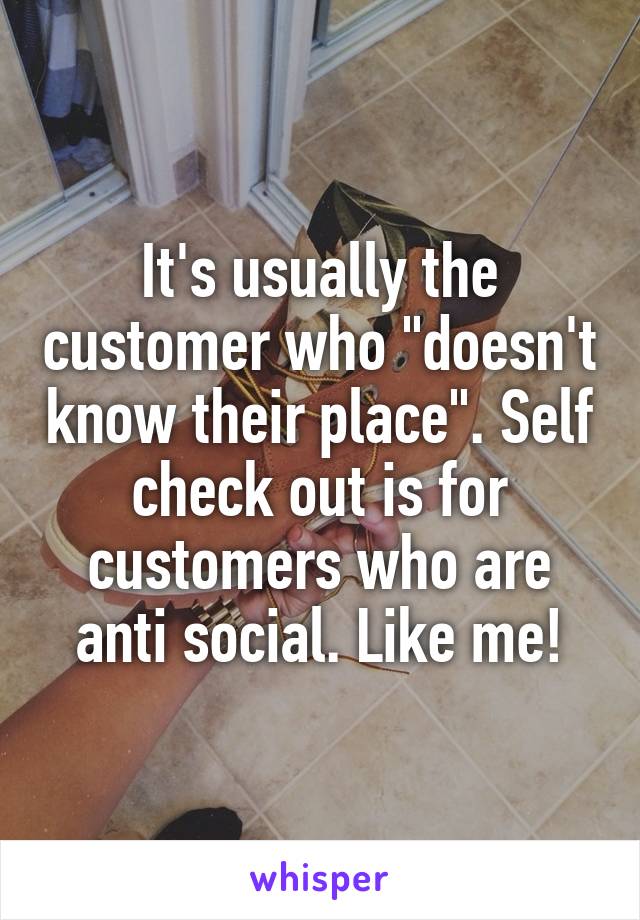 It's usually the customer who "doesn't know their place". Self check out is for customers who are anti social. Like me!