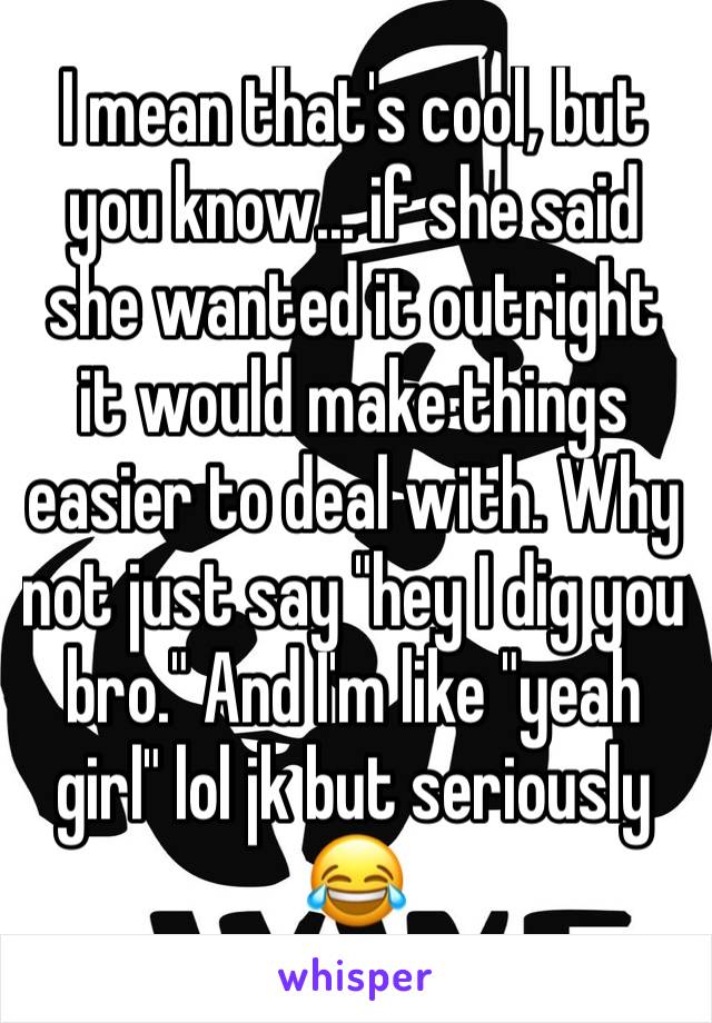 I mean that's cool, but you know... if she said she wanted it outright it would make things easier to deal with. Why not just say "hey I dig you bro." And I'm like "yeah girl" lol jk but seriously 😂
