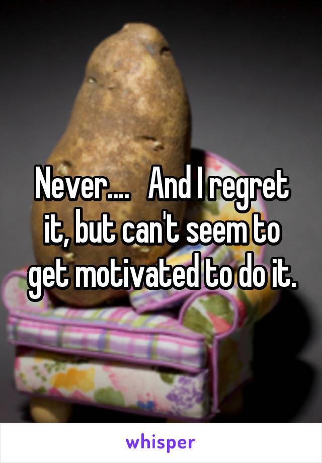 Never....   And I regret it, but can't seem to get motivated to do it.