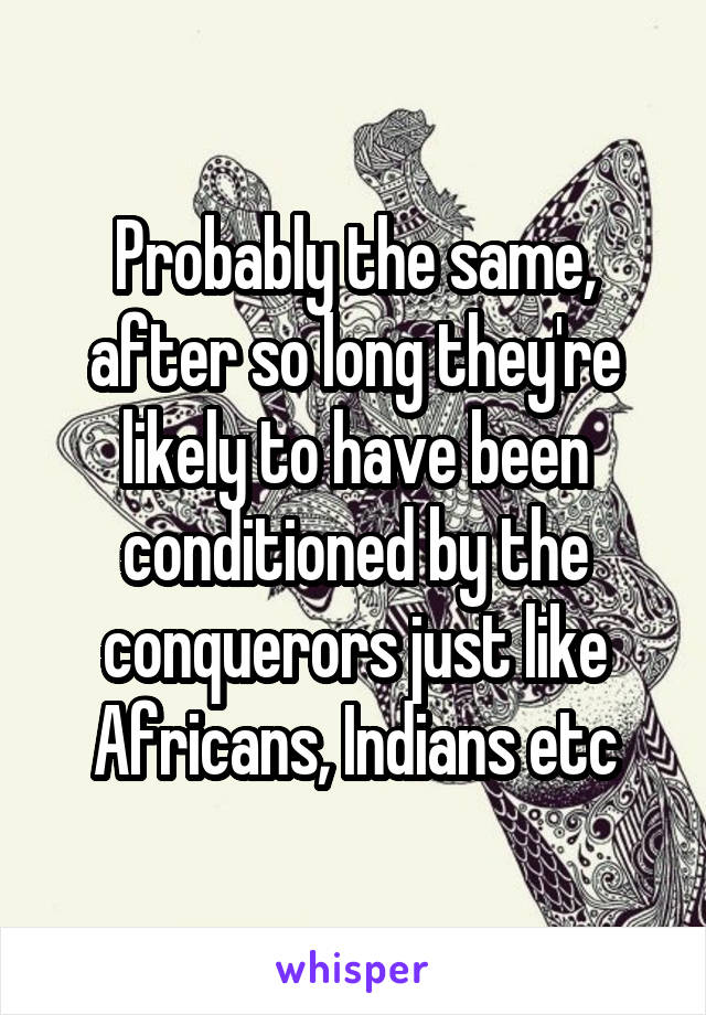 Probably the same, after so long they're likely to have been conditioned by the conquerors just like Africans, Indians etc