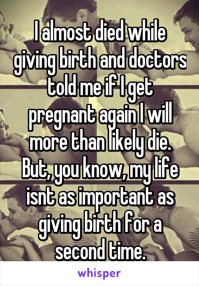 I almost died while giving birth and doctors told me if I get pregnant again I will more than likely die.
But, you know, my life isnt as important as giving birth for a second time.