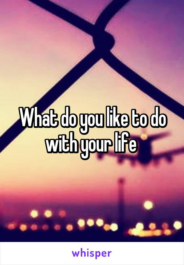 What do you like to do with your life 