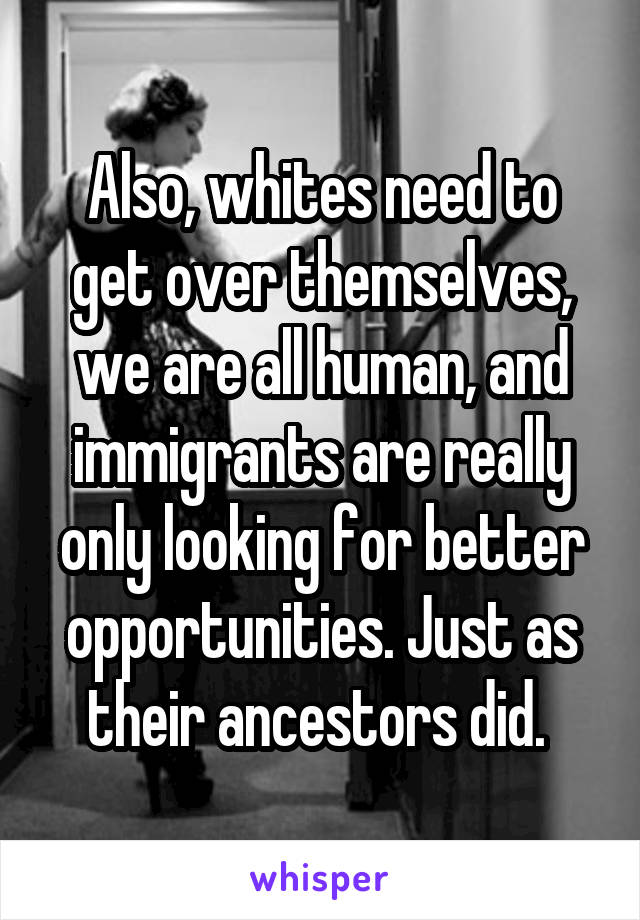 Also, whites need to get over themselves, we are all human, and immigrants are really only looking for better opportunities. Just as their ancestors did. 