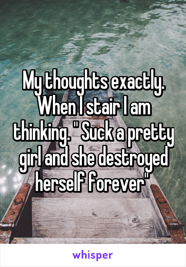 My thoughts exactly. When I stair I am thinking. " Suck a pretty girl and she destroyed herself forever" 