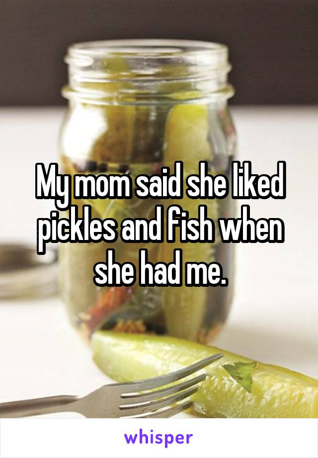 My mom said she liked pickles and fish when she had me.