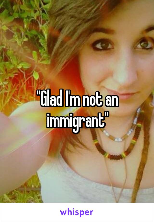 "Glad I'm not an immigrant"