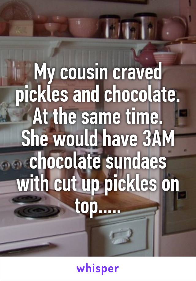 My cousin craved pickles and chocolate.
At the same time.
She would have 3AM chocolate sundaes with cut up pickles on top.....