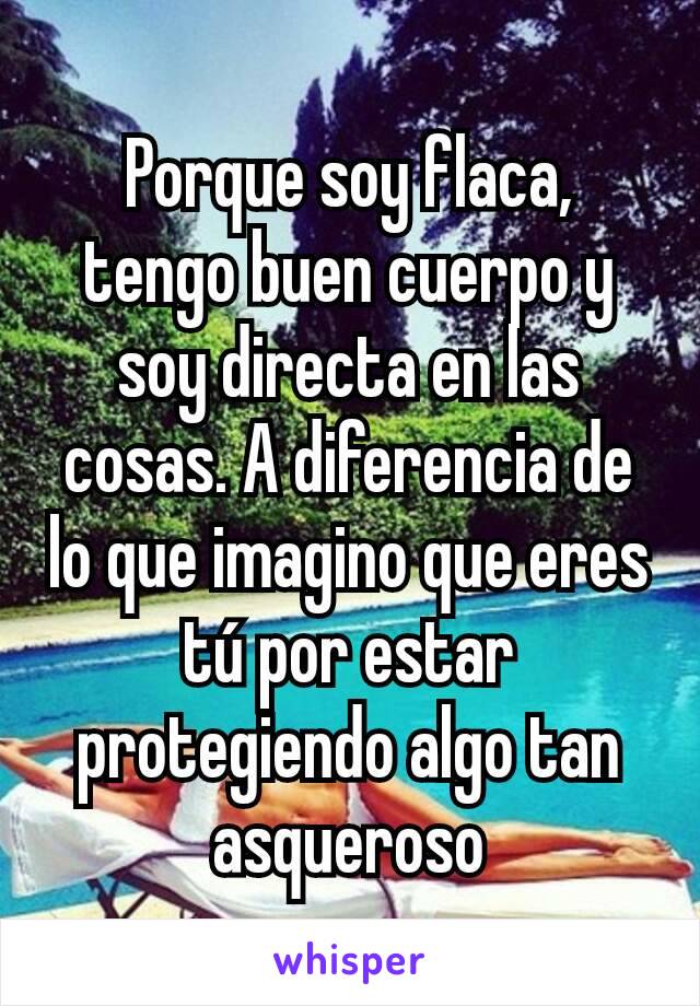 Porque soy flaca, tengo buen cuerpo y soy directa en las cosas. A diferencia de lo que imagino que eres tú por estar protegiendo algo tan asqueroso