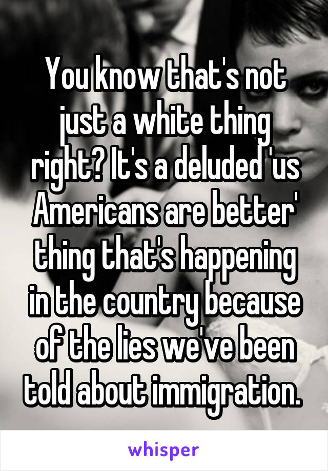 You know that's not just a white thing right? It's a deluded 'us Americans are better' thing that's happening in the country because of the lies we've been told about immigration. 