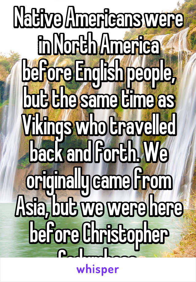 Native Americans were in North America before English people, but the same time as Vikings who travelled back and forth. We originally came from Asia, but we were here before Christopher Codumbass.