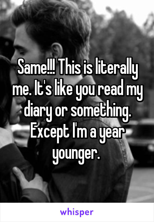 Same!!! This is literally me. It's like you read my diary or something. Except I'm a year younger. 