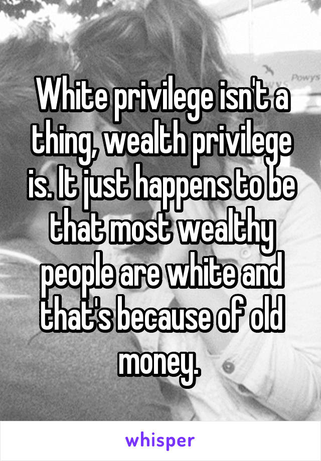 White privilege isn't a thing, wealth privilege is. It just happens to be that most wealthy people are white and that's because of old money. 