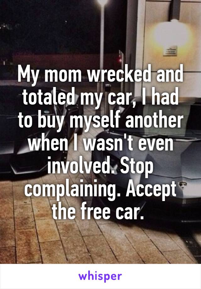 My mom wrecked and totaled my car, I had to buy myself another when I wasn't even involved. Stop complaining. Accept the free car. 