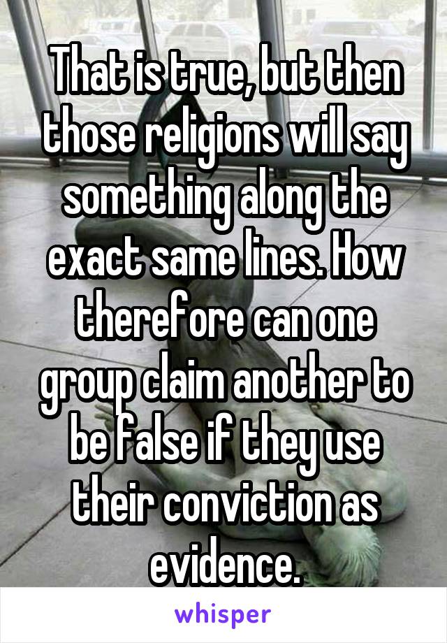 That is true, but then those religions will say something along the exact same lines. How therefore can one group claim another to be false if they use their conviction as evidence.