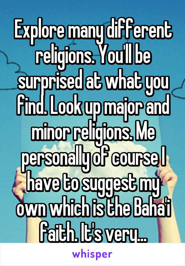 Explore many different religions. You'll be surprised at what you find. Look up major and minor religions. Me personally of course I have to suggest my own which is the Baha'i faith. It's very...