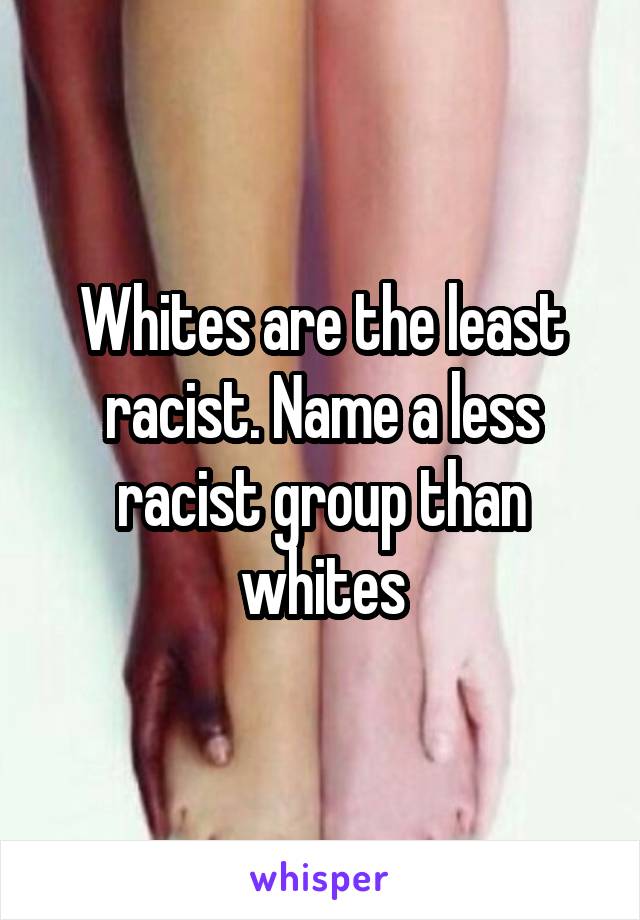 Whites are the least racist. Name a less racist group than whites