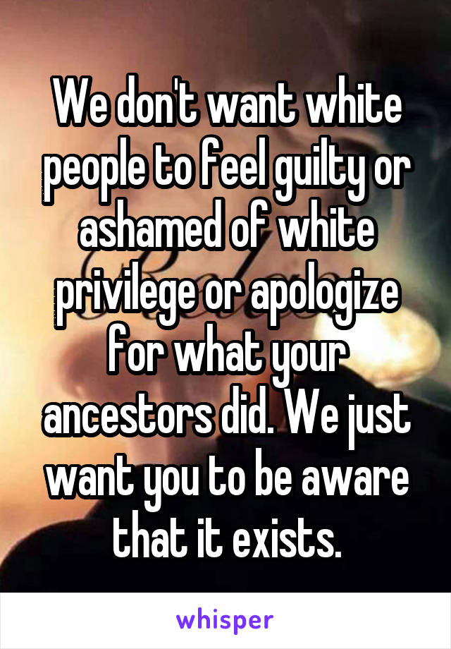 We don't want white people to feel guilty or ashamed of white privilege or apologize for what your ancestors did. We just want you to be aware that it exists.