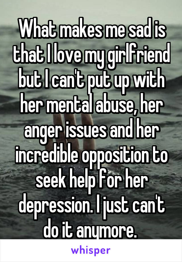 What makes me sad is that I love my girlfriend but I can't put up with her mental abuse, her anger issues and her incredible opposition to seek help for her depression. I just can't do it anymore. 