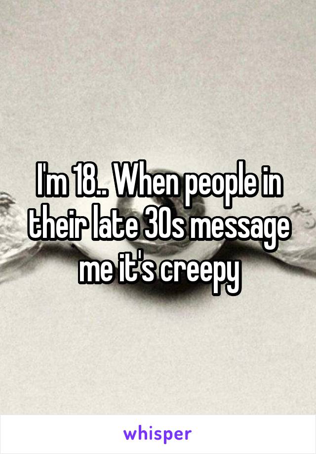 I'm 18.. When people in their late 30s message me it's creepy
