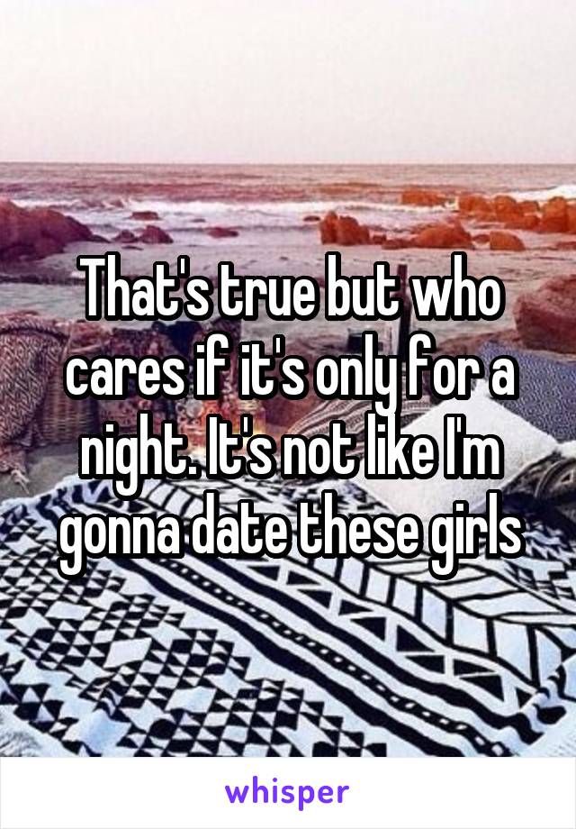 That's true but who cares if it's only for a night. It's not like I'm gonna date these girls
