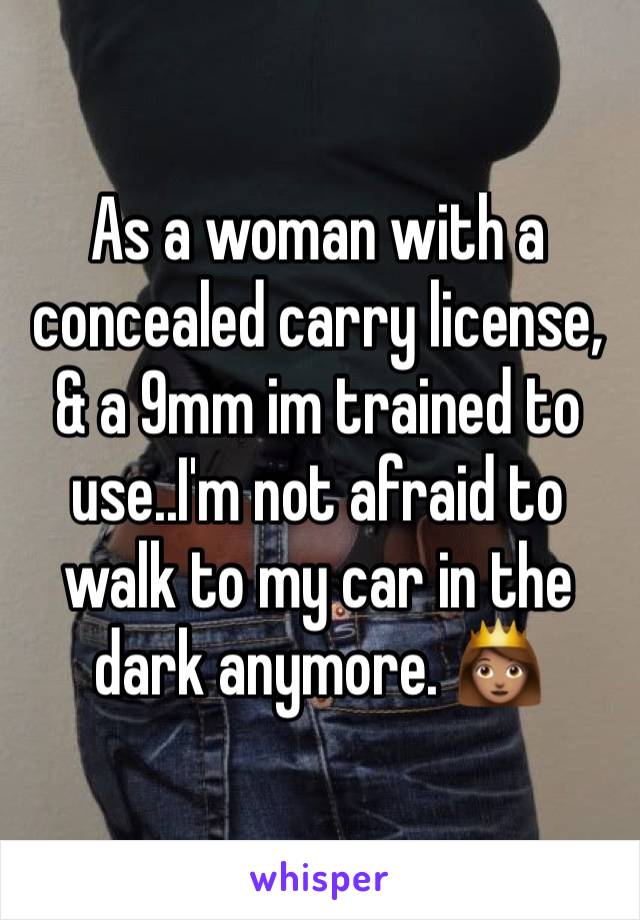 As a woman with a concealed carry license, & a 9mm im trained to use..I'm not afraid to walk to my car in the dark anymore. 👸🏽