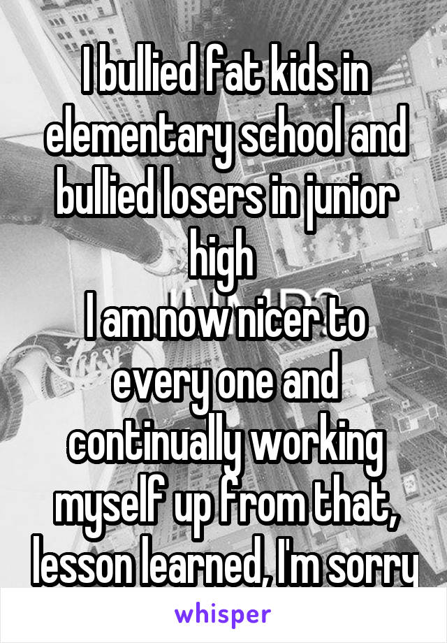 I bullied fat kids in elementary school and bullied losers in junior high 
I am now nicer to every one and continually working myself up from that, lesson learned, I'm sorry