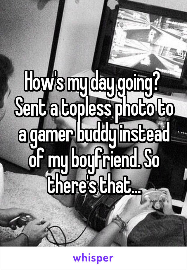 How's my day going?  Sent a topless photo to a gamer buddy instead of my boyfriend. So there's that...