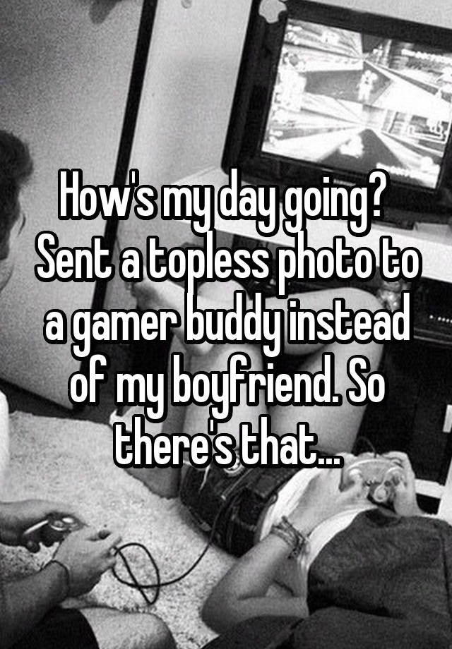 How's my day going?  Sent a topless photo to a gamer buddy instead of my boyfriend. So there's that...