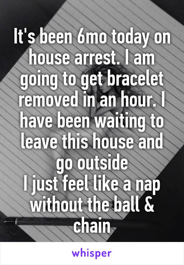 It's been 6mo today on house arrest. I am going to get bracelet removed in an hour. I have been waiting to leave this house and go outside
I just feel like a nap without the ball & chain