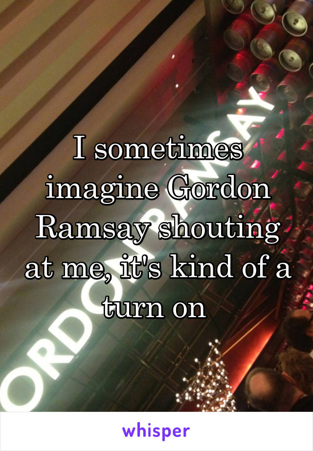 I sometimes imagine Gordon Ramsay shouting at me, it's kind of a turn on 