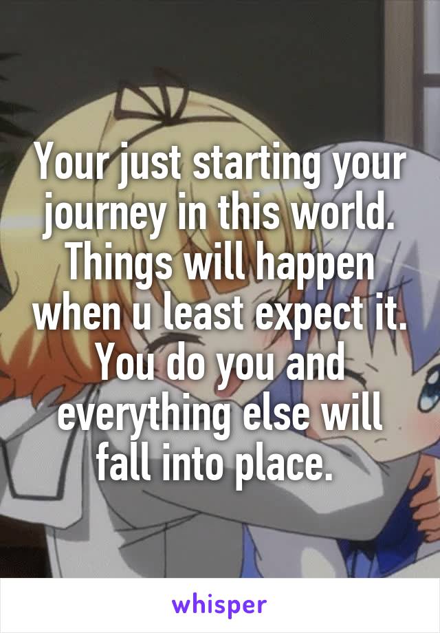 Your just starting your journey in this world. Things will happen when u least expect it. You do you and everything else will fall into place. 