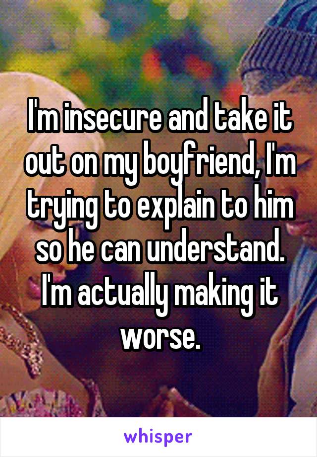 I'm insecure and take it out on my boyfriend, I'm trying to explain to him so he can understand. I'm actually making it worse.