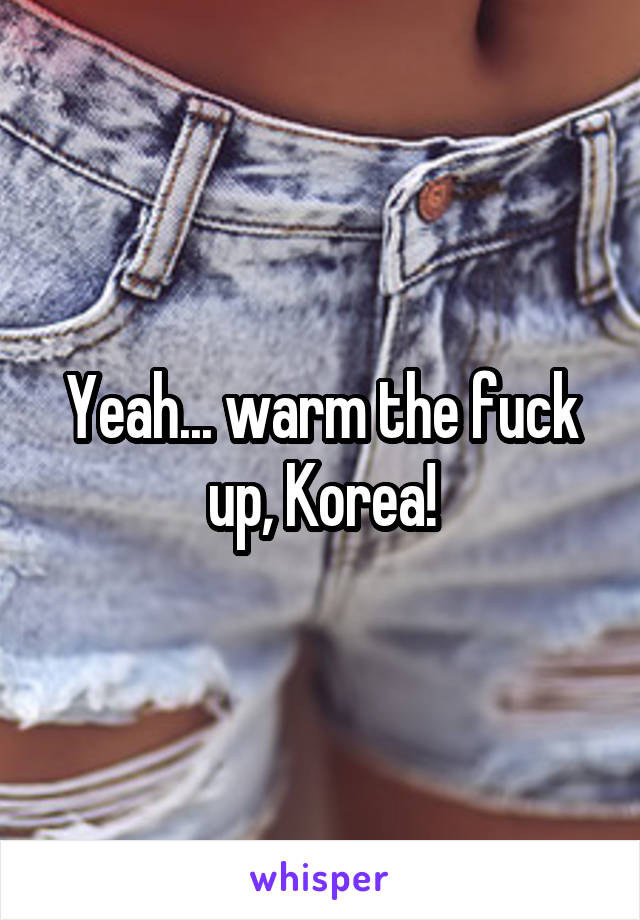 Yeah... warm the fuck up, Korea!