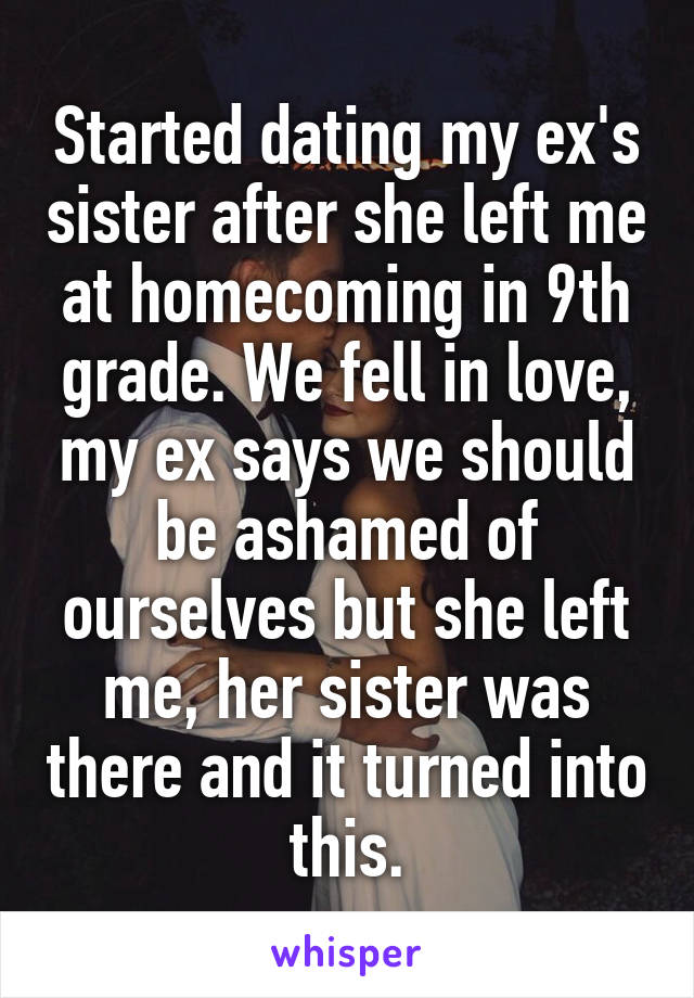 Started dating my ex's sister after she left me at homecoming in 9th grade. We fell in love, my ex says we should be ashamed of ourselves but she left me, her sister was there and it turned into this.