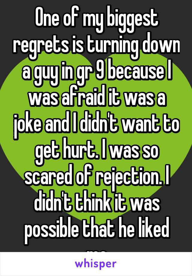 One of my biggest regrets is turning down a guy in gr 9 because I was afraid it was a joke and I didn't want to get hurt. I was so scared of rejection. I didn't think it was possible that he liked me