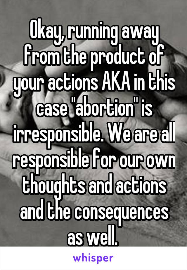 Okay, running away from the product of your actions AKA in this case "abortion" is irresponsible. We are all responsible for our own thoughts and actions and the consequences as well. 