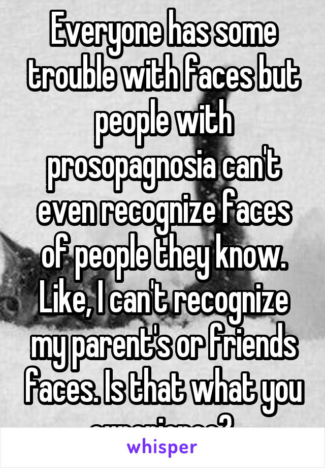 Everyone has some trouble with faces but people with prosopagnosia can't even recognize faces of people they know. Like, I can't recognize my parent's or friends faces. Is that what you experience? 