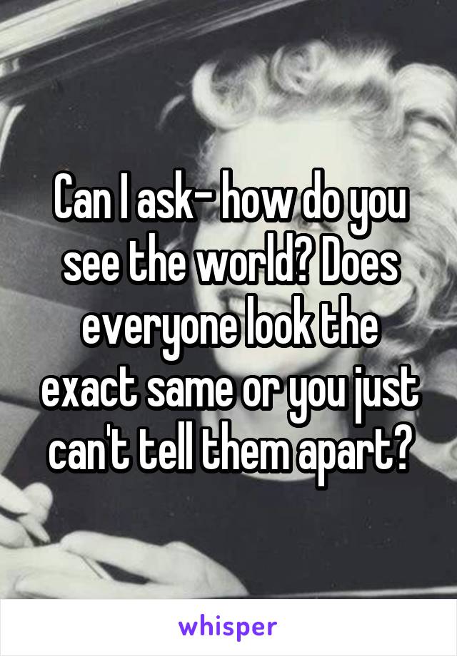 Can I ask- how do you see the world? Does everyone look the exact same or you just can't tell them apart?