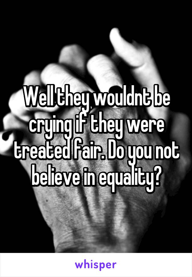 Well they wouldnt be crying if they were treated fair. Do you not believe in equality?