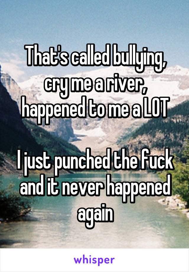 That's called bullying, cry me a river, happened to me a LOT

I just punched the fuck and it never happened again