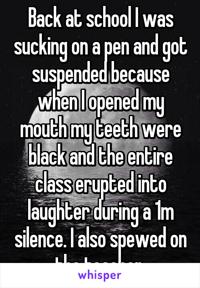 Back at school I was sucking on a pen and got suspended because when I opened my mouth my teeth were black and the entire class erupted into laughter during a 1m silence. I also spewed on the teacher.
