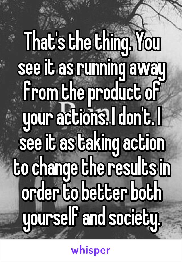 That's the thing. You see it as running away from the product of your actions. I don't. I see it as taking action to change the results in order to better both yourself and society.