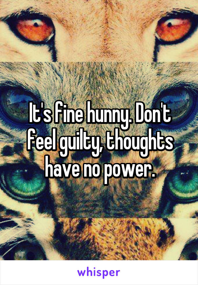 It's fine hunny. Don't feel guilty, thoughts have no power.