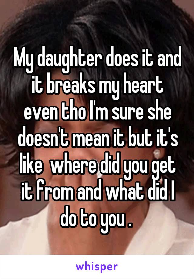 My daughter does it and it breaks my heart even tho I'm sure she doesn't mean it but it's like  where did you get it from and what did I do to you . 