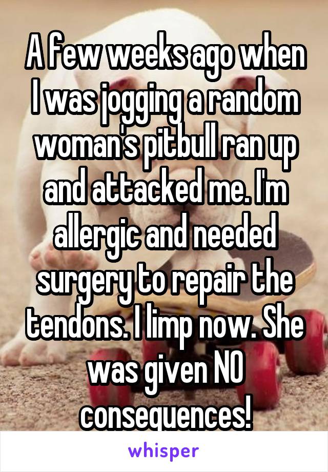 A few weeks ago when I was jogging a random woman's pitbull ran up and attacked me. I'm allergic and needed surgery to repair the tendons. I limp now. She was given NO consequences!