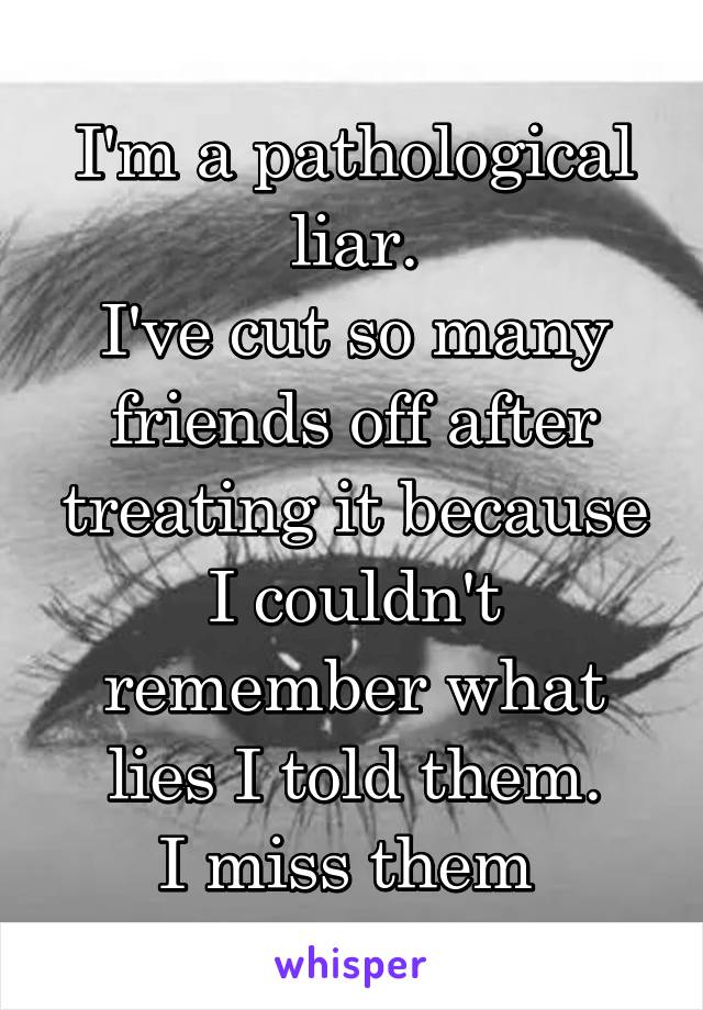 I'm a pathological liar.
I've cut so many friends off after treating it because I couldn't remember what lies I told them.
I miss them 