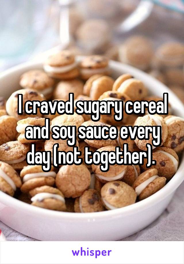 I craved sugary cereal and soy sauce every day (not together). 