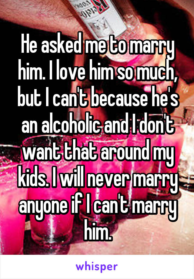 He asked me to marry him. I love him so much, but I can't because he's an alcoholic and I don't want that around my kids. I will never marry anyone if I can't marry him.