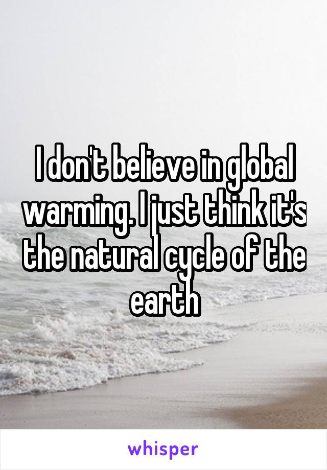 I don't believe in global warming. I just think it's the natural cycle of the earth