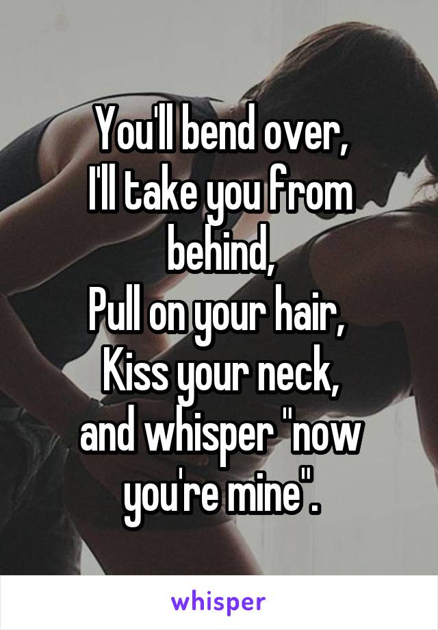 You'll bend over,
I'll take you from behind,
Pull on your hair, 
Kiss your neck,
and whisper "now you're mine".